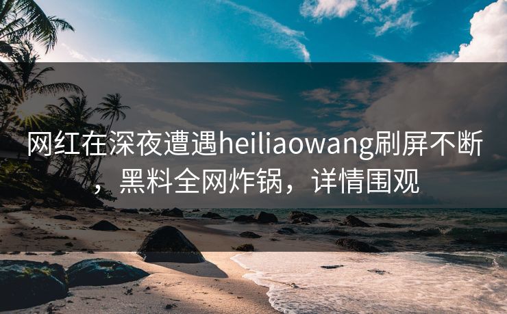 网红在深夜遭遇heiliaowang刷屏不断，黑料全网炸锅，详情围观