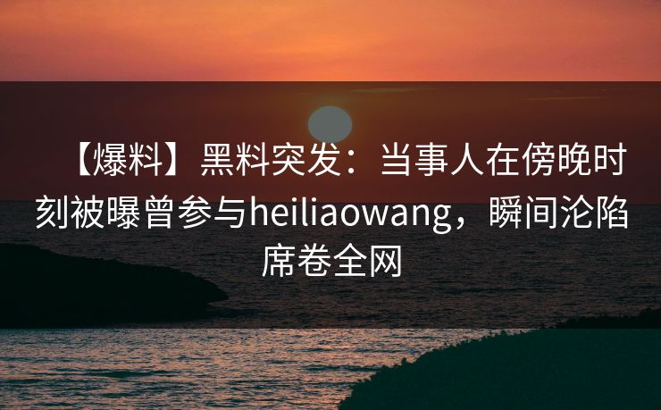 【爆料】黑料突发：当事人在傍晚时刻被曝曾参与heiliaowang，瞬间沦陷席卷全网