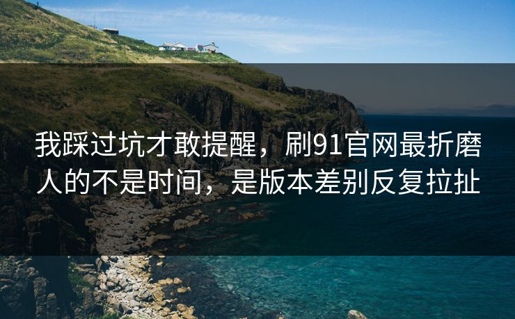 我踩过坑才敢提醒，刷91官网最折磨人的不是时间，是版本差别反复拉扯
