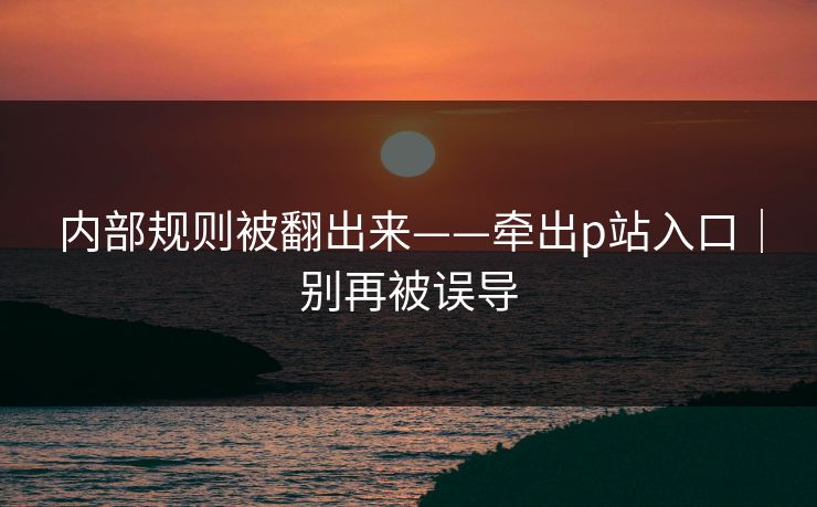 内部规则被翻出来——牵出p站入口｜别再被误导