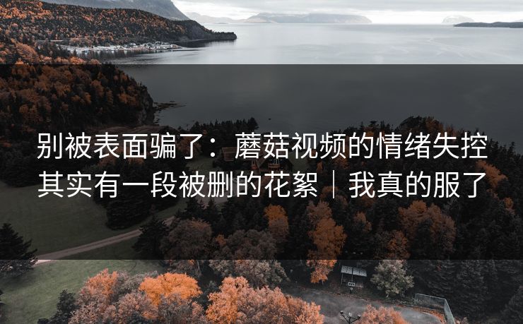 别被表面骗了：蘑菇视频的情绪失控其实有一段被删的花絮｜我真的服了