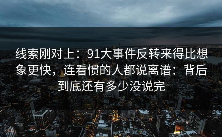 线索刚对上:91大事件反转来得比想象更快,连看惯的人都说离谱:背后到底还有多少没说完 线索刚对上:91大事件反转来得比想象更快,连看惯的人都说离谱:背后到底还有多少没说完