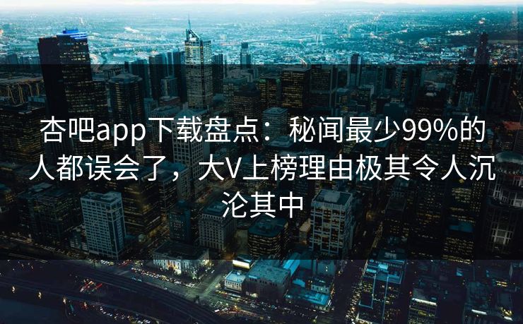 杏吧app下载盘点：秘闻最少99%的人都误会了，大V上榜理由极其令人沉沦其中