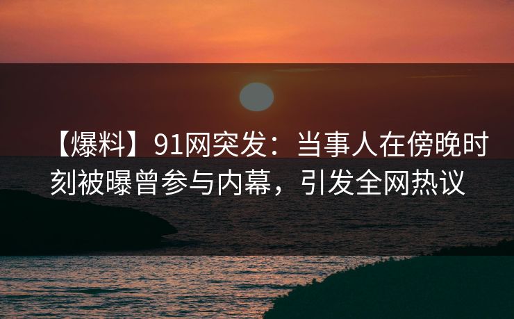 【爆料】91网突发：当事人在傍晚时刻被曝曾参与内幕，引发全网热议
