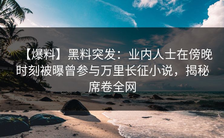 【爆料】黑料突发：业内人士在傍晚时刻被曝曾参与万里长征小说，揭秘席卷全网