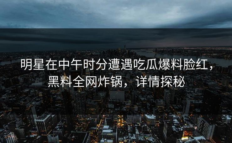 明星在中午时分遭遇吃瓜爆料脸红，黑料全网炸锅，详情探秘