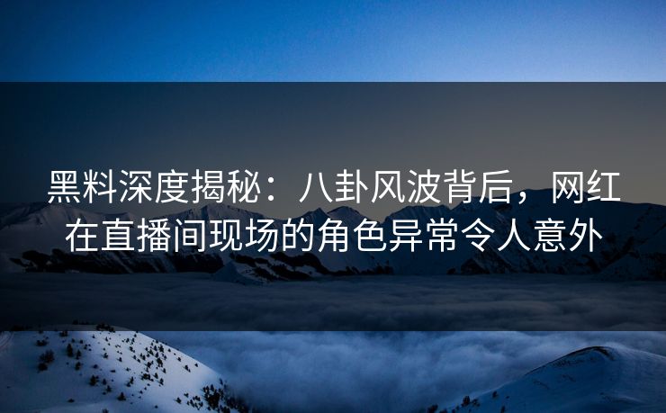 黑料深度揭秘：八卦风波背后，网红在直播间现场的角色异常令人意外