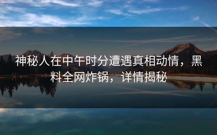 神秘人在中午时分遭遇真相动情，黑料全网炸锅，详情揭秘