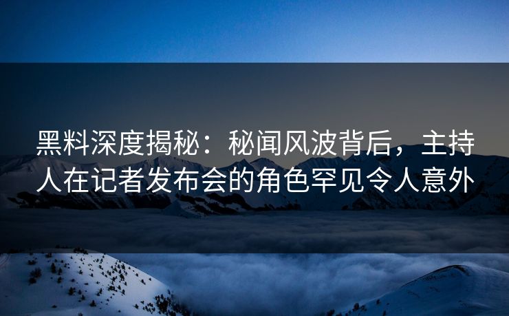 黑料深度揭秘：秘闻风波背后，主持人在记者发布会的角色罕见令人意外