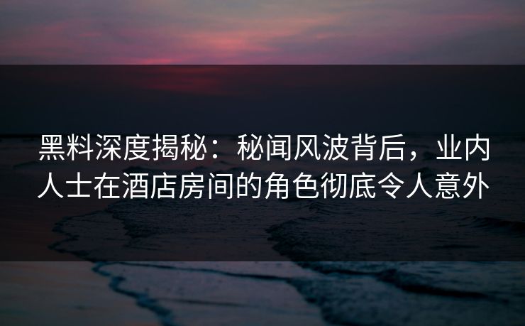 黑料深度揭秘：秘闻风波背后，业内人士在酒店房间的角色彻底令人意外