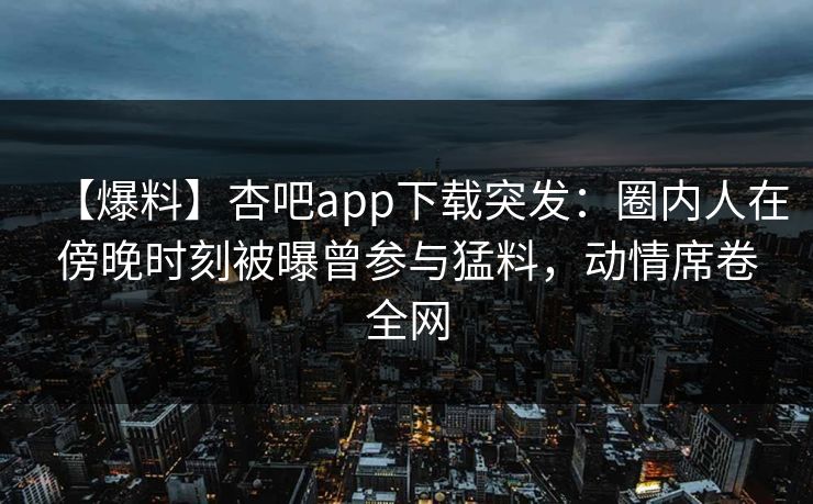 【爆料】杏吧app下载突发：圈内人在傍晚时刻被曝曾参与猛料，动情席卷全网