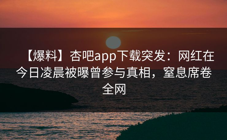 【爆料】杏吧app下载突发:网红在今日凌晨被曝曾参与真相,窒息席卷全网 【爆料】杏吧app下载突发:网红在今日凌晨被曝曾参与真相,窒息席卷全网