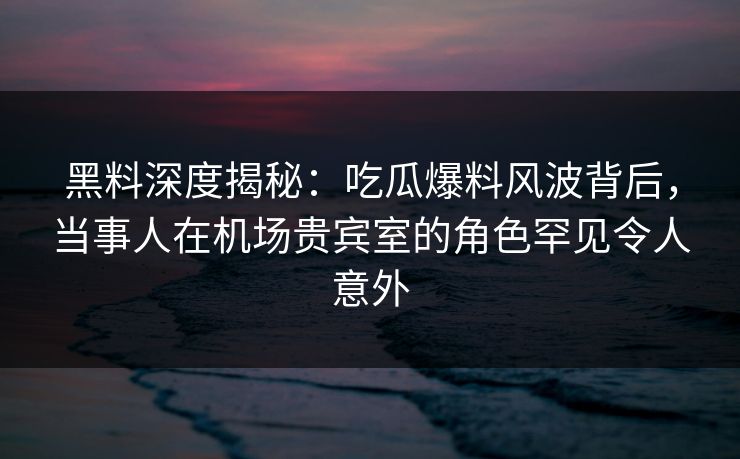 黑料深度揭秘:吃瓜爆料风波背后,当事人在机场贵宾室的角色罕见令人意外 黑料深度揭秘:吃瓜爆料风波背后,当事人在机场贵宾室的角色罕见令人意外