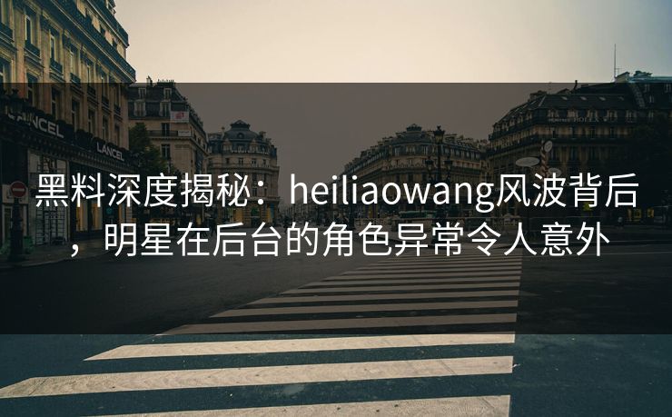 黑料深度揭秘:heiliaowang风波背后,明星在后台的角色异常令人意外 黑料深度揭秘:heiliaowang风波背后,明星在后台的角色异常令人意外