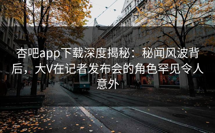 杏吧app下载深度揭秘:秘闻风波背后,大V在记者发布会的角色罕见令人意外 杏吧app下载深度揭秘:秘闻风波背后,大V在记者发布会的角色罕见令人意外