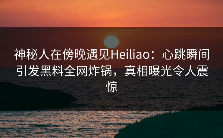 神秘人在傍晚遇见Heiliao:心跳瞬间引发黑料全网炸锅,真相曝光令人震惊 神秘人在傍晚遇见Heiliao:心跳瞬间引发黑料全网炸锅,真相曝光令人震惊