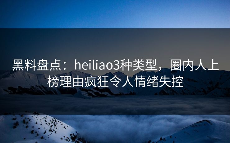 黑料盘点：heiliao3种类型，圈内人上榜理由疯狂令人情绪失控