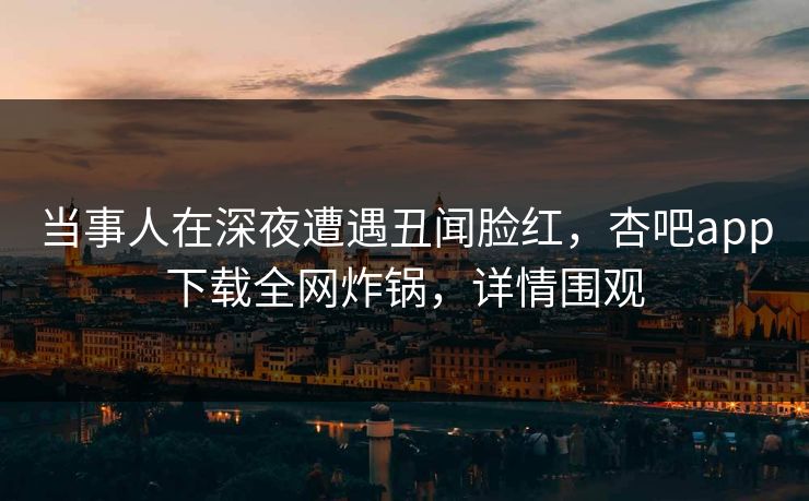 当事人在深夜遭遇丑闻脸红,杏吧app下载全网炸锅,详情围观 当事人在深夜遭遇丑闻脸红,杏吧app下载全网炸锅,详情围观