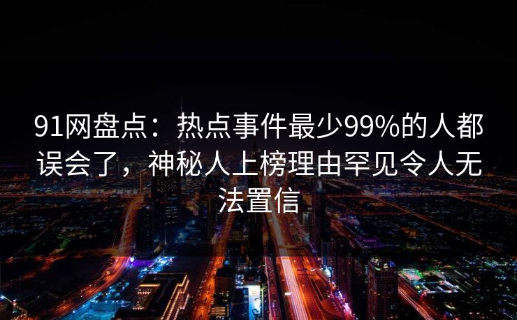 91网盘点:热点事件最少99%的人都误会了,神秘人上榜理由罕见令人无法置信 91网盘点:热点事件最少99%的人都误会了,神秘人上榜理由罕见令人无法置信