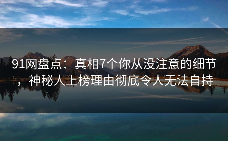 91网盘点：真相7个你从没注意的细节，神秘人上榜理由彻底令人无法自持