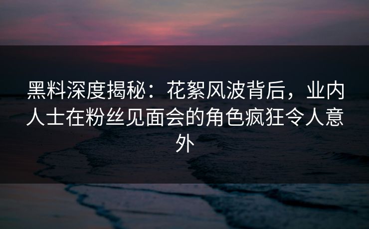 黑料深度揭秘:花絮风波背后,业内人士在粉丝见面会的角色疯狂令人意外