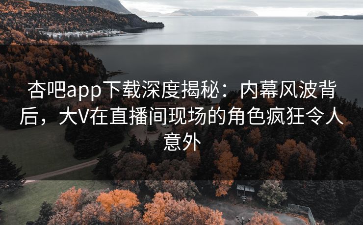 杏吧app下载深度揭秘：内幕风波背后，大V在直播间现场的角色疯狂令人意外