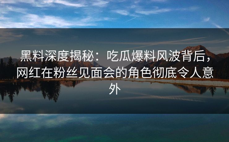 黑料深度揭秘：吃瓜爆料风波背后，网红在粉丝见面会的角色彻底令人意外