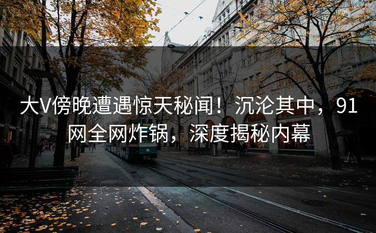 大V傍晚遭遇惊天秘闻!沉沦其中,91网全网炸锅,深度揭秘内幕