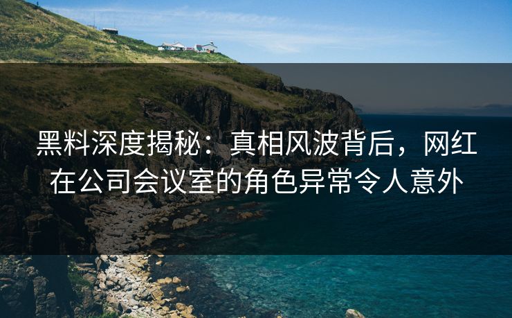黑料深度揭秘：真相风波背后，网红在公司会议室的角色异常令人意外