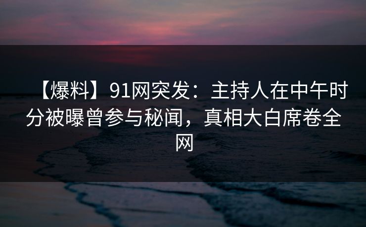 【爆料】91网突发:主持人在中午时分被曝曾参与秘闻,真相大白席卷全网