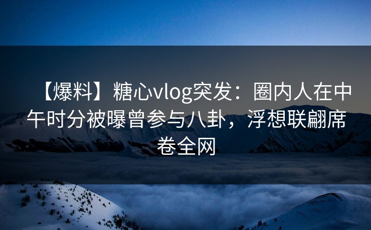 【爆料】糖心vlog突发：圈内人在中午时分被曝曾参与八卦，浮想联翩席卷全网