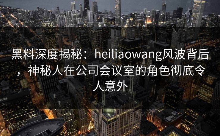 黑料深度揭秘：heiliaowang风波背后，神秘人在公司会议室的角色彻底令人意外