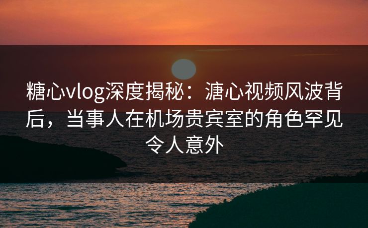 糖心vlog深度揭秘：溏心视频风波背后，当事人在机场贵宾室的角色罕见令人意外