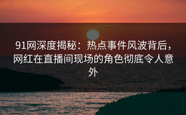 91网深度揭秘：热点事件风波背后，网红在直播间现场的角色彻底令人意外