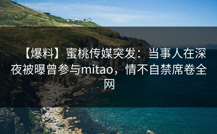 【爆料】蜜桃传媒突发：当事人在深夜被曝曾参与mitao，情不自禁席卷全网