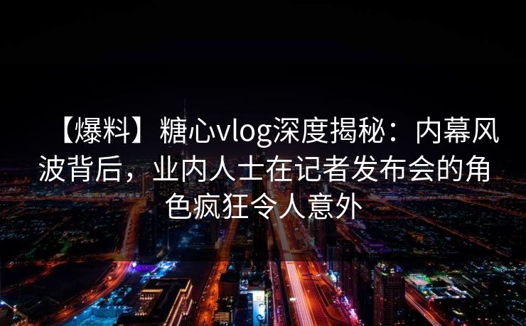 【爆料】糖心vlog深度揭秘:内幕风波背后,业内人士在记者发布会的角色疯狂令人意外