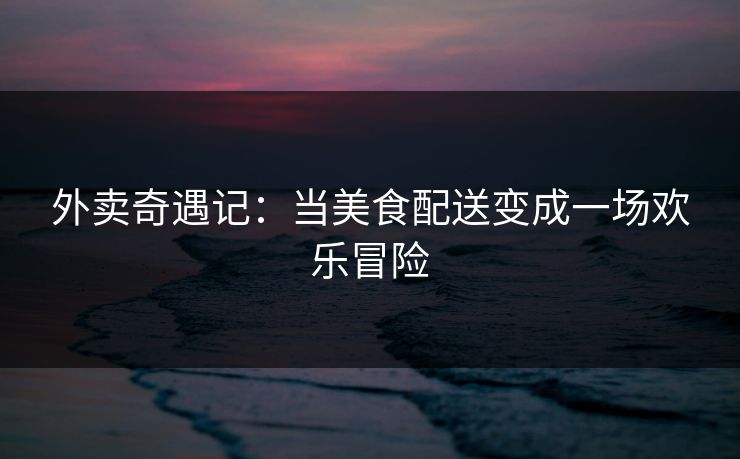 外卖奇遇记:当美食配送变成一场欢乐冒险 外卖奇遇记:当美食配送变成一场欢乐冒险