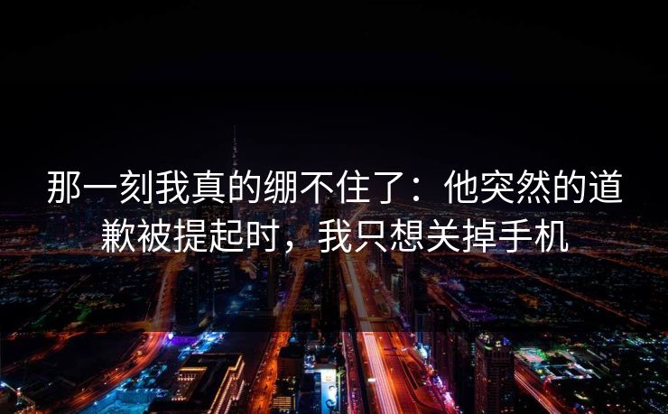 那一刻我真的绷不住了：他突然的道歉被提起时，我只想关掉手机