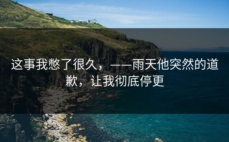 这事我憋了很久,——雨天他突然的道歉,让我彻底停更