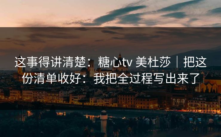 这事得讲清楚:糖心tv 美杜莎|把这份清单收好:我把全过程写出来了