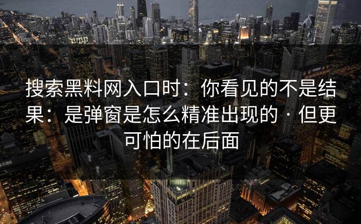 搜索黑料网入口时:你看见的不是结果:是弹窗是怎么精准出现的 · 但更可怕的在后面