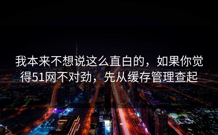 我本来不想说这么直白的，如果你觉得51网不对劲，先从缓存管理查起