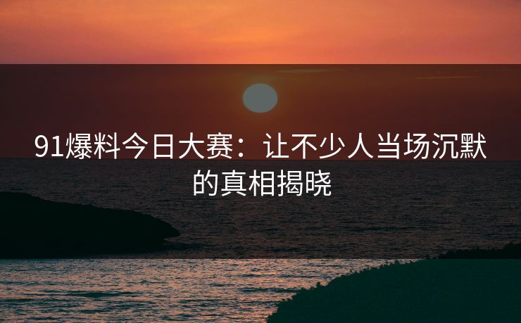 91爆料今日大赛：让不少人当场沉默的真相揭晓