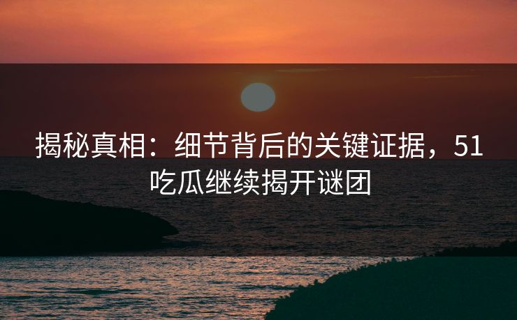 揭秘真相：细节背后的关键证据，51吃瓜继续揭开谜团